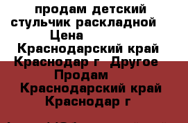 продам детский стульчик.раскладной. › Цена ­ 4 000 - Краснодарский край, Краснодар г. Другое » Продам   . Краснодарский край,Краснодар г.